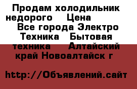 Продам холодильник недорого. › Цена ­ 15 000 - Все города Электро-Техника » Бытовая техника   . Алтайский край,Новоалтайск г.